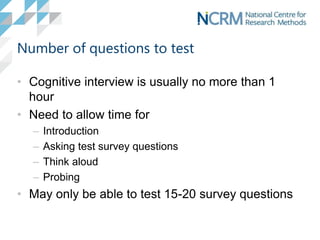 Number of questions to test
• Cognitive interview is usually no more than 1
hour
• Need to allow time for
– Introduction
– Asking test survey questions
– Think aloud
– Probing
• May only be able to test 15-20 survey questions
 