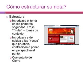 Cómo estructurar su nota?EstructuraIntroduzca el tema en los primeros segundos. Frase “Titular” + tomas de contextoIntroduzca y de cabida a las “voces” que prueban, contradicen o ponen en perspectiva el punto.Comentario de Cierre