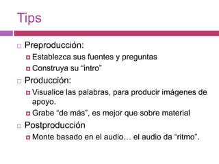 TipsPreproducción: Establezca sus fuentes y preguntasConstruya su “intro”Producción: Visualice las palabras, para producir imágenes de apoyo.Grabe “de más”, es mejor que sobre materialPostproducciónMonte basado en el audio… el audio da “ritmo”.
