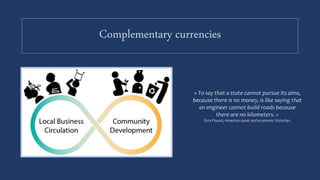 Complementary currencies
« To say that a state cannot pursue its aims,
because there is no money, is like saying that
an engineer cannot build roads because
there are no kilometers. »
Ezra Pound, American poet and economic historian.
 