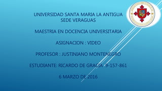 UNIVERSIDAD SANTA MARIA LA ANTIGUA
SEDE VERAGUAS
MAESTRIA EN DOCENCIA UNIVERSITARIA
ASIGNACION : VIDEO
PROFESOR : JUSTINIANO MONTENEGRO
ESTUDIANTE: RICARDO DE GRACIA 9-157-861
6 MARZO DE 2016
 