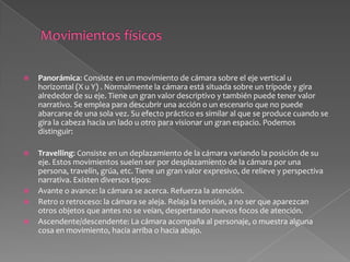 Lateral: La cámara acompaña en paralelo a un personaje que se desplaza horizontalmente o muestra alguna cosa con un movimiento lateral. Permite mantener cerca la expresión del personaje que se mueve. Los objetos dan la sensación de moverse más deprisa.Circular o en arco: La cámara se desplaza en círculo alrededor del personaje u objeto. Este movimiento suele ser de exploración, permite ver la escena desde distintos puntos.Rotación consiste en rotar la cámara sobre el eje o dimensión Z, se puede hacer hacia la derecha o hacia la izquierda, y se mide en grados, generando aberrancia en el plano.