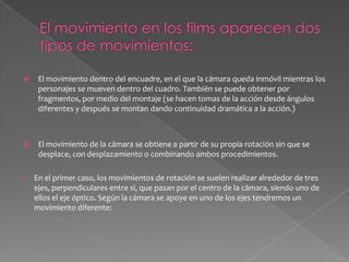 El movimiento en los films aparecen dos tipos de movimientos: El movimiento dentro del encuadre, en el que la cámara queda inmóvil mientras los personajes se mueven dentro del cuadro. También se puede obtener por fragmentos, por medio del montaje (se hacen tomas de la acción desde ángulos diferentes y después se montan dando continuidad dramática a la acción.) El movimiento de la cámara se obtiene a partir de su propia rotación sin que se desplace, con desplazamiento o combinando ambos procedimientos.En el primer caso, los movimientos de rotación se suelen realizar alrededor de tres ejes, perpendiculares entre sí, que pasan por el centro de la cámara, siendo uno de ellos el eje óptico. Según la cámara se apoye en uno de los ejes tendremos un movimiento diferente: Panorámica horizontal, de derecha a izquierda o al revés. Panorámica vertical, ascendente o descendente. Panorámica oblicua, combinación de las dos anteriores. Panorámica circular, en un ángulo de 360 grados. Barrido, a gran velocidad difuminando la imagen.Movimiento de balanceo.Las panorámicas tienen diferentes usos: el descriptivo (nos da a conocer el escenario), el dramático (presentación de los diversos elementos de la acción) y el subjetivo (en función de los personajes o objetos que se desplazan). En el segundo caso, en los movimientos de translación la cámara puede tener diversos movimientos ("travellings"), que se pueden realizar físicamente (desplazando la cámara) u ópticamente (por medio del "zoom"):