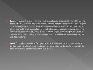 Movimiento del foco basado en la distancia: Este movimiento de foco es el clásico, enmascara o emborrona objetos con base a la distancia del objeto a la cámara, y a la distancia focal en la que esté colocado el anillo de enfoque del objetivo. Funciona con base a la dimensión Z de la imagen, a la profundidad, y puede afectar de manera sustancial las dimensiones X y Y, a partir de la cantidad de desenfoque que se produce en los bordes de los objetos.Movimiento arbitrario del foco o enmascaramiento del punto de foco: Este movimiento óptico se genera con lentes o filtros especializados, como los lensbaby, que logran a partir de la manipulación de la posición de las unidades de un lente con respecto a  las otras unidades y al respaldo de la cámara, discriminar la zona y la magnitud en la que se encuentra el foco dentro de la imagen, independientemente de la distancia del objeto a la cámara es decir, independientemente a la profundidad de campo obtenida por el lente y el diafragma. este movimiento mueve ópticamente el plano en las dimensiones X y Y. (funciona con base al alto y el ancho, de manera arbitraria, puede dar la ilusión de basarse en la dimensión Z, aplicando el desenfoque arbitrariamente a las zonas mas cercanas o más lejanas, dando la ilusión de desenfoque de distancia)