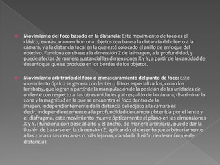 Movimiento de la profundidad de campo: A partir de cerrar o abrir el diafragma de un lente, se genera un movimiento en la profundidad de campo, revelando u ocultando detalles de el plano en cuestión dentro de el eje Z o profundidad de la imagen. (funciona con base en la profundidad, puede afectar levemente la dimensión X y Y de el plano, y usualmente se realiza con lentes de diafragma continuo sin saltos entre valores de diafragma)Movimiento de manipulación de perspectiva: A partir de lentes de tipo tilt and shift, se pueden realizar movimientos que deforman, alargan, corrigen o expanden el foco y las lineas de perspectiva de la imagen, haciendo aparecer más anchos los objetos cercanos que los lejanos, o los de la parte de abajo de la imagen, o los centrales, podiendose realizar movimientos que crean distorsiones o manipulaciones de la imagen en las tres dimensiones X, Y, Z.