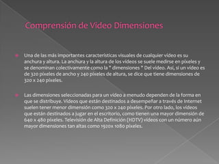 Comprensión de Video DimensionesUna de las más importantes características visuales de cualquier vídeo es su anchura y altura. La anchura y la altura de los vídeos se suele medirse en píxeles y se denominan colectivamente como la " dimensiones " Del vídeo. Así, si un vídeo es de 320 píxeles de ancho y 240 píxeles de altura, se dice que tiene dimensiones de 320 x 240 píxeles.Las dimensiones seleccionadas para un vídeo a menudo dependen de la forma en que se distribuye. Vídeos que están destinados a desempeñar a través de Internet suelen tener menor dimensión como 320 x 240 píxeles. Por otro lado, los vídeos que están destinados a jugar en el escritorio, como tienen una mayor dimensión de 640 x 480 píxeles. Televisión de Alta Definición (HDTV) vídeos con un número aún mayor dimensiones tan altas como 1920x 1080 píxeles.