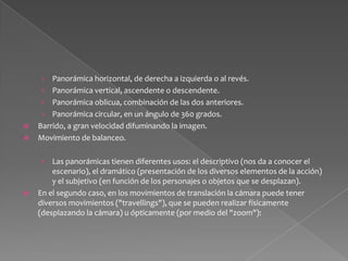 Travelling de profundidad de aproximación, donde la cámara se traslada de un plano lejano a otro más cercano. Suele tener una función psicológica y dramática (iniciar un "flash back"). Travelling de profundidad de alejamiento, donde la cámara se aleja de un motivo encuadrado desde muy cercano. Tiene una función descriptiva, dramática (finalizar un "flash back"). Travelling vertical: la cámara sube o baja acompañando al sujeto. Travelling paralelo: la cámara acompaña el motivo lateralmente.Travelling circular: describe 360 grados alrededor del motivo. Travelling divergente: modifica la perspectiva del espectador distorsionando la relación entre cámara y motivo. 