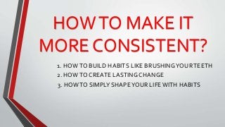 HOWTO MAKE IT
MORE CONSISTENT?
1. HOWTO BUILD HABITS LIKE BRUSHINGYOURTEETH
2. HOWTO CREATE LASTING CHANGE
3. HOWTO SIMPLY SHAPEYOUR LIFE WITH HABITS
 