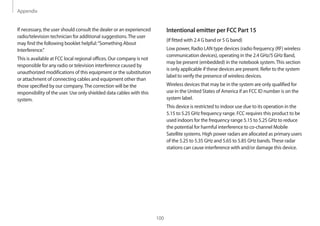 Appendix
100
Intentional emitter per FCC Part 15
(If fitted with 2.4 G band or 5 G band)
Low power, Radio LAN type devices (radio frequency (RF) wireless
communication devices), operating in the 2.4 GHz/5 GHz Band,
may be present (embedded) in the notebook system.This section
is only applicable if these devices are present. Refer to the system
label to verify the presence of wireless devices.
Wireless devices that may be in the system are only qualified for
use in the United States of America if an FCC ID number is on the
system label.
This device is restricted to indoor use due to its operation in the
5.15 to 5.25 GHz frequency range. FCC requires this product to be
used indoors for the frequency range 5.15 to 5.25 GHz to reduce
the potential for harmful interference to co-channel Mobile
Satellite systems. High power radars are allocated as primary users
of the 5.25 to 5.35 GHz and 5.65 to 5.85 GHz bands.These radar
stations can cause interference with and/or damage this device.
If necessary, the user should consult the dealer or an experienced
radio/television technician for additional suggestions.The user
may find the following booklet helpful:“Something About
Interference.”
This is available at FCC local regional offices. Our company is not
responsible for any radio or television interference caused by
unauthorized modifications of this equipment or the substitution
or attachment of connecting cables and equipment other than
those specified by our company.The correction will be the
responsibility of the user. Use only shielded data cables with this
system.
 