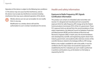 Appendix
101
Health and safety information
Exposure to Radio Frequency (RF) Signals
Certification Information
This product can contain an embedded radio transmitter and
receiver. It is designed and manufactured not to exceed the
exposure limits for radio frequency (RF) energy set by the Federal
Communications Commission (FCC) of the U.S. government.These
FCC exposure limits are derived from the recommendations of two
expert organizations, the National Council on Radiation Protection
and Measurement (NCRP) and the Institute of Electrical and
Electronics Engineers (IEEE). In both cases, the recommendations
were developed by scientific and engineering experts drawn from
industry, government, and academia after extensive reviews of the
scientific literature related to the biological effects of RF energy.
Before a new model is available for sale to the public, it must be
certified to the FCC that it does not exceed the exposure limit
established by the FCC. Evaluation per each model is performed
in positions and locations (e.g. at the bottom on the body) as
required by the FCC.
Operation of this device is subject to the following two conditions:
(1)This device may not cause harmful interference, and (2)
this device must accept any interference received, including
interference that may cause undesired operation of the device.
Wireless devices are not user serviceable. Do not modify
them in any way.
Modification to a wireless device will void the
authorization to use it. Contact manufacturer for service.
 