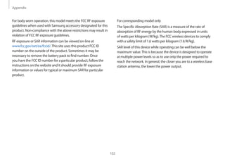 Appendix
102
For corresponding model only
The Specific Absorption Rate (SAR) is a measure of the rate of
absorption of RF energy by the human body expressed in units
of watts per kilogram (W/kg).The FCC wireless devices to comply
with a safety limit of 1.6 watts per kilogram (1.6W/kg).
SAR level of this device while operating can be well below the
maximum value.This is because the device is designed to operate
at multiple power levels so as to use only the power required to
reach the network. In general, the closer you are to a wireless base
station antenna, the lower the power output.
For body worn operation, this model meets the FCC RF exposure
guidelines when used with Samsung accessory designated for this
product. Non-compliance with the above restrictions may result in
violation of FCC RF exposure guidelines.
RF exposure or SAR information can be viewed on-line at
www.fcc.gov/oet/ea/fccid/.This site uses this product FCC ID
number on the outside of the product. Sometimes it may be
necessary to remove the battery pack to find number. Once
you have the FCC ID number for a particular product, follow the
instructions on the website and it should provide RF exposure
information or values for typical or maximum SAR for particular
product.
 