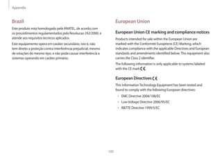 Appendix
105
European Union
European Union CE marking and compliance notices
Products intended for sale within the European Union are
marked with the Conformité Européene (CE) Marking, which
indicates compliance with the applicable Directives and European
standards and amendments identified below.This equipment also
carries the Class 2 identifier.
The following information is only applicable to systems labeled
with the CE mark .
European Directives
This InformationTechnology Equipment has been tested and
found to comply with the following European directives:
• 	EMC Directive 2004/108/EC
• 	LowVoltage Directive 2006/95/EC
• 	RTTE Directive 1999/5/EC
Brazil
Este produto esta homologado pela ANATEL, de acordo com
os procedimentos regulamentados pela Resolucao 242/2000, e
atende aos requisitos tecnicos aplicados.
Este equipamento opera em caráter secundário, isto é, não
tem direito a proteção contra interferência prejudicial, mesmo
de estações do mesmo tipo, e não pode causar interferência a
sistemas operando em caráter primário.
 