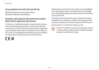 Appendix
106
Wireless devices that may be in your system are only qualified for
use in the European Union or associated areas if a CE mark
with a Notified Body Registration Number and the Alert Symbol is
on the system label.
The power output of the wireless device or devices that may be
embedded in you notebook is well below the RF exposure limits
as set by the European Commission through the RTTE directive.
The low band 5.15–5.35 GHz is for indoor use only.
See 802.11b and 802.11g restrictions for specific countries
or regions within countries under the heading“European
Economic Area Restrictions”below.
Samsung Electronics (UK) Ltd, Euro QA Lab.
Blackbushe Business Park SaxonyWay,Yateley,
Hampshire GU46 6GG United Kingdom
European radio approval information (for products
fitted with EU-approved radio devices)
This Product is a Notebook computer; low power, Radio LAN type
devices (radio frequency (RF) wireless communication devices),
operating in the 2.4 GHz/5 GHz band, may be present (embedded)
in your notebook system which is intended for home or office use.
This section is only applicable if these devices are present. Refer to
the system label to verify the presence of wireless devices.
 