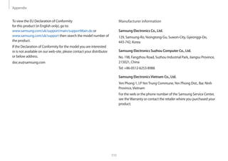 Appendix
111
Manufacturer information
Samsung Electronics Co., Ltd.
129, Samsung-Ro,Yeongtong-Gu, Suwon-City, Gyeonggi-Do,
443-742, Korea
Samsung Electronics Suzhou Computer Co., Ltd.
No. 198, Fangzhou Road, Suzhou Industrial Park, Jiangsu Province,
215021, China
Tel: +86-0512-6253-8988
Samsung ElectronicsVietnam Co., Ltd.
Yen Phong 1, I.PYenTrung Commune,Yen Phong Dist., Bac Ninh
Province,Vietnam
For the web or the phone number of the Samsung Service Center,
see theWarranty or contact the retailer where you purchased your
product.
To view the EU Declaration of Conformity
for this product (in English only), go to:
www.samsung.com/uk/support/main/supportMain.do or
www.samsung.com/uk/support then search the model number of
the product.
If the Declaration of Conformity for the model you are interested
in is not available on our web-site, please contact your distributor
or below address.
doc.eu@samsung.com
 
