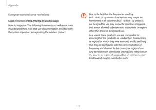 Appendix
112
Due to the fact that the frequencies used by
802.11b/802.11g wireless LAN devices may not yet be
harmonized in all countries, 802.11b/802.11g products
are designed for use only in specific countries or regions,
and are not allowed to be operated in countries or regions
other than those of designated use.
As a user of these products, you are responsible for
ensuring that the products are used only in the countries
or regions for which they were intended and for verifying
that they are configured with the correct selection of
frequency and channel for the country or region of use.
Any deviation from permissible settings and restrictions in
the country or region of use could be an infringement of
local law and may be punished as such.
European economic area restrictions
Local restriction of 802.11b/802.11g radio usage
Note to integrator:The following statements on local restrictions
must be published in all end-user documentation provided with
the system or product incorporating the wireless product.
 