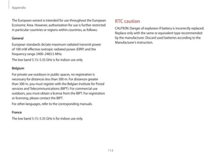 Appendix
113
RTC caution
CAUTION: Danger of explosion if battery is incorrectly replaced.
Replace only with the same or equivalent type recommended
by the manufacturer. Discard used batteries according to the
Manufacturer’s instruction.
The European variant is intended for use throughout the European
Economic Area. However, authorization for use is further restricted
in particular countries or regions within countries, as follows:
General
European standards dictate maximum radiated transmit power
of 100 mW effective isotropic radiated power (EIRP) and the
frequency range 2400–2483.5 MHz.
The low band 5.15–5.35 GHz is for indoor use only.
Belgium
For private use outdoors in public spaces, no registration is
necessary for distances less than 300 m. For distances greater
than 300 m, you must register with the Belgian Institute for Postal
services andTelecommunications (BIPT). For commercial use
outdoors, you must obtain a license from the BIPT. For registration
or licensing, please contact the BIPT.
For other languages, refer to the corresponding manuals.
France
The low band 5.15–5.35 GHz is for indoor use only.
 