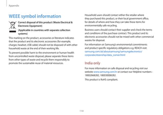 Appendix
114
WEEE symbol information
Correct disposal of this product (Waste Electrical 
Electronic Equipment)
(Applicable in countries with separate collection
systems)
This marking on the product, accessories or literature indicates
that the product and its electronic accessories (for example,
charger, headset, USB cable) should not be disposed of with other
household waste at the end of their working life.
To prevent possible harm to the environment or human health
from uncontrolled waste disposal, please separate these items
from other types of waste and recycle them responsibly to
promote the sustainable reuse of material resources.
Household users should contact either the retailer where
they purchased this product, or their local government office,
for details of where and how they can take these items for
environmentally safe recycling.
Business users should contact their supplier and check the terms
and conditions of the purchase contract.This product and its
electronic accessories should not be mixed with other commercial
wastes for disposal.
For information on Samsung’s environmental commitments
and product specific regulatory obligations e.g. REACH visit:
samsung.com/uk/aboutsamsung/samsungelectronics/
corporatecitizenship/data_corner.html
India only
For more information on safe disposal and recycling visit our
website www.samsung.com/in or contact our Helpline numbers -
18002668282, 180030008282.
This product is RoHS compliant.
 