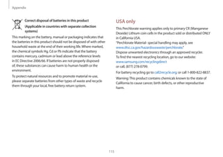 Appendix
115
USA only
This Perchlorate warning applies only to primary CR (Manganese
Dioxide) Lithium coin cells in the product sold or distributed ONLY
in California USA.
“Perchlorate Material- special handling may apply, see
www.dtsc.ca.gov/hazardouswaste/perchlorate.”
Dispose unwanted electronics through an approved recycler.
To find the nearest recycling location, go to our website:
www.samsung.com/recyclingdirect
or call, (877) 278-0799.
For battery recycling go to call2recycle.org; or call 1-800-822-8837.
Warning:This product contains chemicals known to the state of
California to cause cancer, birth defects, or other reproductive
harm.
Correct disposal of batteries in this product
(Applicable in countries with separate collection
systems)
This marking on the battery, manual or packaging indicates that
the batteries in this product should not be disposed of with other
household waste at the end of their working life.Where marked,
the chemical symbols Hg, Cd or Pb indicate that the battery
contains mercury, cadmium or lead above the reference levels
in EC Directive 2006/66. If batteries are not properly disposed
of, these substances can cause harm to human health or the
environment.
To protect natural resources and to promote material re-use,
please separate batteries from other types of waste and recycle
them through your local, free battery return system.
 