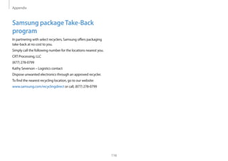 Appendix
116
Samsung packageTake-Back
program
In partnering with select recyclers, Samsung offers packaging
take-back at no cost to you.
Simply call the following number for the locations nearest you.
CRT Processing, LLC
(877) 278-0799
Kathy Severson – Logistics contact
Dispose unwanted electronics through an approved recycler.
To find the nearest recycling location, go to our website:
www.samsung.com/recyclingdirect or call, (877) 278-0799
 