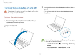 Getting started
14
3	 The computer turns on automatically when the LCD panel is
opened.
If the computer does not turn on automatically, press the
Power button.
Set the device not to automatically turn on the computer
when the LCD panel is opened.
1. Select the Start button ( ) → Samsung → Samsung
Settings.
2. Select Convenience → Auto Booting → Off.
Turning the computer on and off
Fully charge the battery using the AC adapter before using
the computer for the first time.
Turning the computer on
1	 Before turning on the computer, check that the battery is
charged and charge it if necessary.
2	 Open the LCD panel.
 