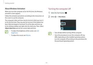 Getting started
15
Turning the computer off
1	 Select the Start button ( ).
2	 Select → Shut down.
• 	Save all data before turning off the computer.
• 	Since the procedures to turn the computer off may
differ depending on the installed operating system,
turn the computer off according to the procedures for
the purchased operating system.
AboutWindows Activation
When you turn the computer on for the first time, theWindows
activation screen appears.
Follow the activation procedures according to the instructions on
the screen to use the computer.
The computer’s date and time may be incorrect when you turn it
on for the first time.They may also be incorrect if the battery has
been fully discharged or removed.To set the date and time, go
to the desktop taskbar and right-click the clock area.Then, select
Adjust date/time and set the current date and time.
• 	To adjust the brightness of the screen, see LCD
brightness.
• 	To adjust the sound, seeVolume.
 