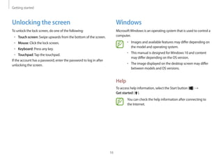 Getting started
16
Windows
MicrosoftWindows is an operating system that is used to control a
computer.
• 	Images and available features may differ depending on
the model and operating system.
• 	This manual is designed forWindows 10 and content
may differ depending on the OS version.
• 	The image displayed on the desktop screen may differ
between models and OS versions.
Help
To access help information, select the Start button ( ) →
Get started ( ).
You can check the help information after connecting to
the Internet.
Unlocking the screen
To unlock the lock screen, do one of the following:
• 	Touch screen: Swipe upwards from the bottom of the screen.
• 	Mouse: Click the lock screen.
• 	Keyboard: Press any key.
• 	Touchpad:Tap the touchpad.
If the account has a password, enter the password to log in after
unlocking the screen.
 