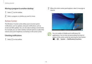 Getting started
18
2	 When the action center panel appears, select a message to
check it.
You can enable or disable push notifications for
applications.You can also set personalized hot keys to
appear in the action center by selecting the Start button
( ) → → System → Notifications  actions.
Moving a program to another desktop
1	 Select on the taskbar.
2	 Select a program or window you want to move.
Action Center
TheWindows 10 action center allows you to receive system
notifications, such as updates, and push notifications, such as
emails and SNS updates.You can also adjust settings conveniently.
For example, you can select wireless network options or adjust the
volume and screen brightness via hot keys in the action center.
Checking notifications
1	 Select on the taskbar.
 