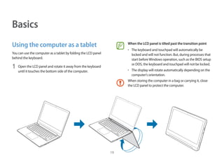 19
When the LCD panel is tilted past the transition point
• 	The keyboard and touchpad will automatically be
locked and will not function. But, during processes that
start beforeWindows operation, such as the BIOS setup
or DOS, the keyboard and touchpad will not be locked.
• 	The display will rotate automatically depending on the
computer’s orientation.
When storing the computer in a bag or carrying it, close
the LCD panel to protect the computer.
Basics
Using the computer as a tablet
You can use the computer as a tablet by folding the LCD panel
behind the keyboard.
1	 Open the LCD panel and rotate it away from the keyboard
until it touches the bottom side of the computer.
 