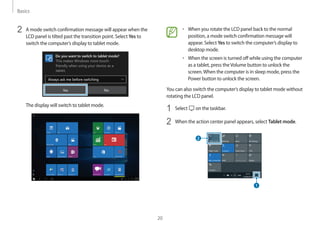 Basics
20
• 	When you rotate the LCD panel back to the normal
position, a mode switch confirmation message will
appear. Select Yes to switch the computer’s display to
desktop mode.
• 	When the screen is turned off while using the computer
as a tablet, press theVolume button to unlock the
screen.When the computer is in sleep mode, press the
Power button to unlock the screen.
You can also switch the computer’s display to tablet mode without
rotating the LCD panel.
1	 Select on the taskbar.
2	 When the action center panel appears, select Tablet mode.
2	 A mode switch confirmation message will appear when the
LCD panel is tilted past the transition point. Select Yes to
switch the computer’s display to tablet mode.
The display will switch to tablet mode.
 