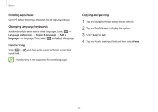 Basics
25
Copying and pasting
1	 Tap and drag your finger across text to select it.
2	 Tap and hold the text to display the options.
3	 Select Copy or Cut.
4	 Tap and hold a text input field and then select Paste.
Entering uppercase
Select before entering a character. For all caps, tap it twice.
Changing language keyboards
Add keyboards to enter text in other languages. Select →
Language preferences → Region  language → Add a
language → a language.Then, select and select a language.
Handwriting
Select → , and then write a word in the on-screen text
input field.
Handwriting is not supported for some languages.
 