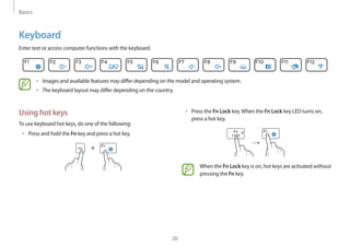 Basics
26
Using hot keys
To use keyboard hot keys, do one of the following:
• 	Press and hold the Fn key and press a hot key.
+
Keyboard
Enter text or access computer functions with the keyboard.
• 	Images and available features may differ depending on the model and operating system.
• 	The keyboard layout may differ depending on the country.
• 	Press the Fn Lock key.When the Fn Lock key LED turns on,
press a hot key.
→
When the Fn Lock key is on, hot keys are activated without
pressing the Fn key.
 