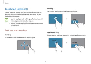 Basics
28
Clicking
Tap the touchpad or press the left touchpad button.
or
Tap
Click
Double-clicking
Double-tap the touchpad or press the left touchpad button twice.
or
Tap-tap
Click-click
Touchpad (optional)
Use the touchpad to move the cursor or select an item.The left
and right buttons of the touchpad act the same as the left and
right buttons of a mouse.
• 	Use the touchpad only with fingers.The touchpad will
not recognize actions of other objects.
• 	Images and the touchpad layout may differ depending
on the model.
Basic touchpad functions
Moving
To move the cursor, move a finger on the touchpad.
 