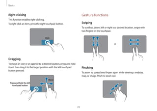 Basics
29
Gesture functions
Swiping
To scroll up, down, left or right to a desired location, swipe with
two fingers on the touchpad.
or
Pinching
To zoom in, spread two fingers apart while viewing a website,
map, or image. Pinch to zoom out.
Right-clicking
This function enables right-clicking.
To right-click an item, press the right touchpad button.
Click
Dragging
To move an icon or an app tile to a desired location, press and hold
it and then drag it to the target position with the left touchpad
button pressed.
Press and hold the left
touchpad button
Move
 