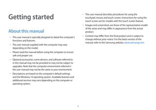 3
Getting started
About this manual
• 	This user manual is specially designed to detail the computer’s
functions and features.
• 	The user manual supplied with the computer may vary
depending on the model.
• 	Please read this manual before using the computer to ensure
safe and proper use.
• 	Optional accessories, some devices, and software referred to
in this manual may not be provided or may not be subject to
upgrades. Note that the computer environment referred in
the user manual may not be the same as your environment.
• 	Descriptions are based on the computer’s default settings
and theWindows 10 operating system. Available features and
additional services may vary depending on the computer or
operating system.
• 	This user manual describes procedures for using the
touchpad, mouse and touch screen. Instructions for using the
touch screen are for models with the touch screen feature.
• 	Images and screenshots are those of the representative model
of the series and may differ in appearance from the actual
product.
• 	Content may differ from the final product and is subject to
change without prior notice. For the latest version of the
manual, refer to the Samsung website, www.samsung.com.
 