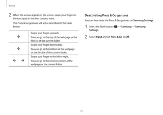 Basics
31
Deactivating Press  Go gestures
You can deactivate the Press  Go gestures on Samsung Settings.
1	 Select the Start button ( ) → Samsung → Samsung
Settings.
2	 Select Input and set Press  Go to Off.
2	 When the arrows appear on the screen, swipe your finger on
the touchpad in the direction you want.
The Press  Go gestures will act as described in the table
below.
Swipe your finger upwards.
You can go to the top of the webpage or the
files list of the current folder.
Swipe your finger downwards.
You can go to the bottom of the webpage
or the files list of the current folder.
Swipe your finger to the left or right.
You can go to the previous screen of the
webpage or the current folder.
 