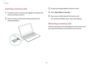 Basics
33
3	 If a pop-up message appears, choose an action.
4	 Select Open folder to view files.
5	 Save, move, or delete data on the memory card.
The memory card folder opens only on the desktop.
Removing a memory card
Push the card gently until it disengages from the memory card
slot. Grasp the end of the card and pull it out of the slot.
Inserting a memory card
1	 If a dummy card or a memory card adapter is inserted in the
memory card slot, remove it.
2	 Insert a memory card into the memory card slot in the
indicated direction.
 