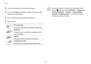 Basics
36
You can also select a mode by right-clicking the Start
button ( ) and selecting Control Panel → Appearance
and Personalization → Display → Change display
settings → Multiple displays → an option. For more
information, refer to OS help.
3	 Connect the power cord to the external display.
4	 Turn on the display and change its display mode to one that
supports an external input.
5	 Press and hold the Fn key and press the F4 key.
6	 Select a mode.
PC screen only
Show the screen on the computer monitor only.
Duplicate
Show the screen on both the computer and the
external display.
Extend
Extend the screen to the external display.
Second screen only
Show the screen on the external display only.
 