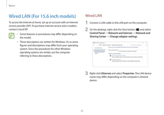 Basics
37
Wired LAN
1	 Connect a LAN cable to the LAN port on the computer.
2	 On the desktop, right-click the Start button ( ) and select
Control Panel → Network and Internet → Network and
Sharing Center → Change adapter settings.
3	 Right-click Ethernet and select Properties.The LAN device
name may differ depending on the computer’s network
device.
Wired LAN (For 15.6 inch models)
To access the Internet at home, set up an account with an Internet
service provider (ISP).To purchase Internet service and a modem,
contact a local ISP.
• 	Some features or procedures may differ depending on
the model.
• 	These descriptions are written forWindows 10, so some
figures and descriptions may differ from your operating
system. Since the procedures for otherWindows
operating systems are similar, use the computer
referring to these descriptions.
 
