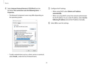 Basics
38
5	 Configure the IP settings.
• 	When using DHCP, select Obtain an IP address
automatically.
• 	When not using DHCP, contact the network administrator
for the IP address.To use a static IP address, select Use the
following IP address and set the IP address manually.
6	 Select OK to save the settings.
4	 Select Internet ProtocolVersion 4 (TCP/IPv4) from the
list below This connection uses the following items →
Properties.
• 	The Network Component name may differ depending on
the operating system.
• 	To add a network item such as a client, service, or protocol,
select Install... under the list of network items.
 