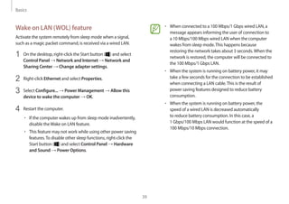 Basics
39
• 	When connected to a 100 Mbps/1 Gbps wired LAN, a
message appears informing the user of connection to
a 10 Mbps/100 Mbps wired LAN when the computer
wakes from sleep mode.This happens because
restoring the network takes about 3 seconds.When the
network is restored, the computer will be connected to
the 100 Mbps/1 Gbps LAN.
• 	When the system is running on battery power, it may
take a few seconds for the connection to be established
when connecting a LAN cable.This is the result of
power saving features designed to reduce battery
consumption.
• 	When the system is running on battery power, the
speed of a wired LAN is decreased automatically
to reduce battery consumption. In this case, a
1 Gbps/100 Mbps LAN would function at the speed of a
100 Mbps/10 Mbps connection.
Wake on LAN (WOL) feature
Activate the system remotely from sleep mode when a signal,
such as a magic packet command, is received via a wired LAN.
1	 On the desktop, right-click the Start button ( ) and select
Control Panel → Network and Internet → Network and
Sharing Center → Change adapter settings.
2	 Right-click Ethernet and select Properties.
3	 Select Configure... → Power Management → Allow this
device to wake the computer → OK.
4	 Restart the computer.
• 	If the computer wakes up from sleep mode inadvertently,
disable theWake on LAN feature.
• 	This feature may not work while using other power saving
features.To disable other sleep functions, right-click the
Start button ( ) and select Control Panel → Hardware
and Sound → Power Options.
 