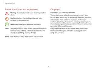 Getting started
4
Copyright
Copyright © 2016 Samsung Electronics
This manual is protected under international copyright laws.
No part of this manual may be reproduced, distributed, translated,
or transmitted in any form or by any means, electronic or
mechanical, including photocopying, recording, or storing in any
information storage and retrieval system, without the prior written
permission of Samsung Electronics.
Computer specifications or the contents of this manual may
be changed without prior notice due to an upgrade of the
computer’s functions.
Instructional icons and expressions
Warning: situations that could cause injury to yourself or
others
Caution: situations that could cause damage to the
computer or other equipment
Note: notes, usage tips, or additional information
The path you should follow to carry out an instruction. For
example,“select Settings → Devices”indicates that you
should select Settings and then Devices.
Select Click the mouse or tap the touchpad or touch screen.
 