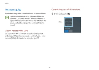 Basics
40
Connecting to aWi-Fi network
1	 On the taskbar, select .
AP List
Wireless LAN
Connect the computer to a wireless network to use the Internet.
The descriptions below are for computer models with
aWireless LAN card or device. AWireless LAN device is
optional.The pictures in this manual may differ from the
actual product depending on the wireless LAN device
model.
About Access Point (AP)
An Access Point (AP) is a network device that bridges wired
and wireless LANs and corresponds to a wireless hub in a wired
network. Multiple devices can be connected to an AP.
 