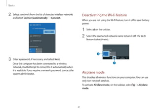 Basics
41
Deactivating theWi-Fi feature
When you are not using theWi-Fi feature, turn it off to save battery
power.
1	 Select on the taskbar.
2	 Select the connected network name to turn it off.TheWi-Fi
feature is deactivated.
Airplane mode
This disables all wireless functions on your computer.You can use
only non-network services.
To activate Airplane mode, on the taskbar, select → Airplane
mode.
2	 Select a network from the list of detected wireless networks
and select Connect automatically → Connect.
3	 Enter a password, if necessary, and select Next.
Once the computer has been connected to a wireless
network, it will attempt to connect to it automatically when
it is available. If you require a network password, contact the
system administrator.
 