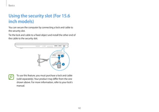 Basics
42
Using the security slot (For 15.6
inch models)
You can secure the computer by connecting a lock and cable to
the security slot.
Tie the lock and cable to a fixed object and install the other end of
the cable to the security slot.
To use this feature, you must purchase a lock and cable
(sold separately).Your product may differ from the one
shown above. For more information, refer to your lock’s
manual.
 