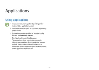43
Applications
Using applications
• 	Images and features may differ depending on the
model and the application version.
• 	Some applications may not be supported depending
on the model.
• 	Applications that are provided by Samsung can be
installed from Samsung Update.
• 	Third-party software related services
For descriptions about and service requests for
third-party applications, please contact the relevant
manufacturer. Some troubleshooting actions in
response to service requests may not work depending
on the application manufacturer.
 