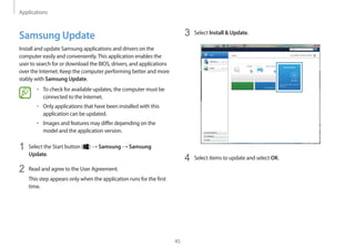 Applications
45
3	 Select Install  Update.
4	 Select items to update and select OK.
Samsung Update
Install and update Samsung applications and drivers on the
computer easily and conveniently.This application enables the
user to search for or download the BIOS, drivers, and applications
over the Internet. Keep the computer performing better and more
stably with Samsung Update.
• 	To check for available updates, the computer must be
connected to the Internet.
• 	Only applications that have been installed with this
application can be updated.
• 	Images and features may differ depending on the
model and the application version.
1	 Select the Start button ( ) → Samsung → Samsung
Update.
2	 Read and agree to the User Agreement.
This step appears only when the application runs for the first
time.
 