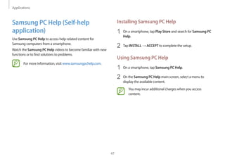 Applications
47
Installing Samsung PC Help
1	 On a smartphone, tap Play Store and search for Samsung PC
Help.
2	 Tap INSTALL → ACCEPT to complete the setup.
Using Samsung PC Help
1	 On a smartphone, tap Samsung PC Help.
2	 On the Samsung PC Help main screen, select a menu to
display the available content.
You may incur additional charges when you access
content.
Samsung PC Help (Self-help
application)
Use Samsung PC Help to access help-related content for
Samsung computers from a smartphone.
Watch the Samsung PC Help videos to become familiar with new
functions or to find solutions to problems.
For more information, visit www.samsungpchelp.com.
 