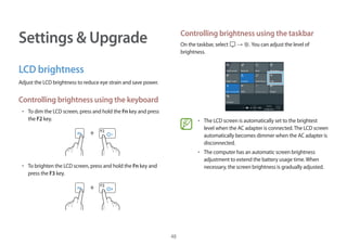 48
Settings  Upgrade
LCD brightness
Adjust the LCD brightness to reduce eye strain and save power.
Controlling brightness using the keyboard
• 	To dim the LCD screen, press and hold the Fn key and press
the F2 key.
+
• 	To brighten the LCD screen, press and hold the Fn key and
press the F3 key.
+
Controlling brightness using the taskbar
On the taskbar, select → .You can adjust the level of
brightness.
• 	The LCD screen is automatically set to the brightest
level when the AC adapter is connected.The LCD screen
automatically becomes dimmer when the AC adapter is
disconnected.
• 	The computer has an automatic screen brightness
adjustment to extend the battery usage time.When
necessary, the screen brightness is gradually adjusted.
 