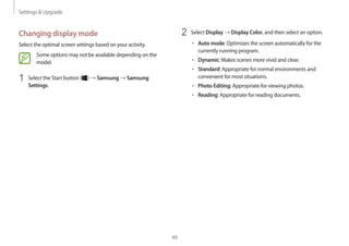 Settings  Upgrade
49
2	 Select Display → Display Color, and then select an option.
• 	Auto mode: Optimizes the screen automatically for the
currently running program.
• 	Dynamic: Makes scenes more vivid and clear.
• 	Standard: Appropriate for normal environments and
convenient for most situations.
• 	Photo Editing: Appropriate for viewing photos.
• 	Reading: Appropriate for reading documents.
Changing display mode
Select the optimal screen settings based on your activity.
Some options may not be available depending on the
model.
1	 Select the Start button ( ) → Samsung → Samsung
Settings.
 
