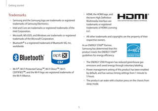 Getting started
5
• 	HDMI, the HDMI logo, and
the term High Definition
Multimedia Interface are
trademarks or registered
trademarks of HDMI Licensing
LLC.
• 	All other trademarks and copyrights are the property of their
respective owners.
As an ENERGY STAR®Partner,
Samsung has determined that this
product meets the ENERGY STAR®
guidelines for energy efficiency.
• 	The ENERGY STAR Program has reduced greenhouse gas
emissions and saved energy through voluntary labeling.
• 	Power management setting of this product has been enabled
by default, and has various timing settings from 1 minute to
5 hours.
• 	The product can wake with a button press on the chassis from
sleep mode.
Trademarks
• 	Samsung and the Samsung logo are trademarks or registered
trademarks of Samsung Electronics.
• 	Intel and Core are trademarks or registered trademarks of the
Intel Corporation.
• 	Microsoft, MS-DOS, andWindows are trademarks or registered
trademarks of the Microsoft Corporation.
• 	Bluetooth®is a registered trademark of Bluetooth SIG, Inc.
worldwide.
• 	Wi-Fi®,Wi-Fi Protected Setup™,Wi-Fi Direct™,Wi-Fi
CERTIFIED™, and theWi-Fi logo are registered trademarks of
theWi-Fi Alliance.
 